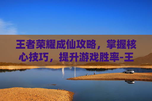 王者荣耀成仙攻略，掌握核心技巧，提升游戏胜率-王者荣耀成仙攻略最新