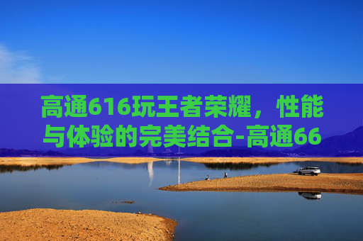 高通616玩王者荣耀，性能与体验的完美结合-高通660能打王者吗