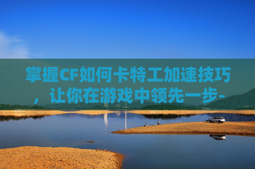 掌握CF如何卡特工加速技巧，让你在游戏中领先一步-cf如何卡加速?