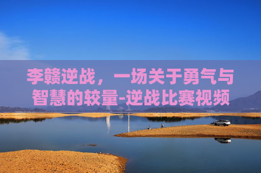 李赣逆战，一场关于勇气与智慧的较量-逆战比赛视频