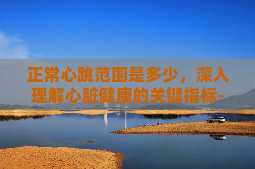 正常心跳范围是多少，深入理解心脏健康的关键指标-正常心跳范围是多少为标准