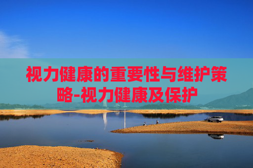 视力健康的重要性与维护策略-视力健康及保护