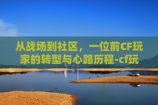 从战场到社区，一位前CF玩家的转型与心路历程-cf玩家流失前后对比