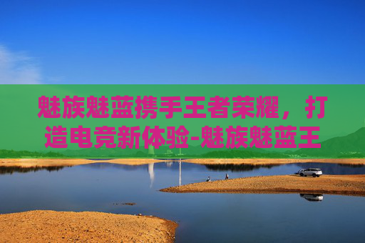 魅族魅蓝携手王者荣耀，打造电竞新体验-魅族魅蓝王者荣耀怎么截屏