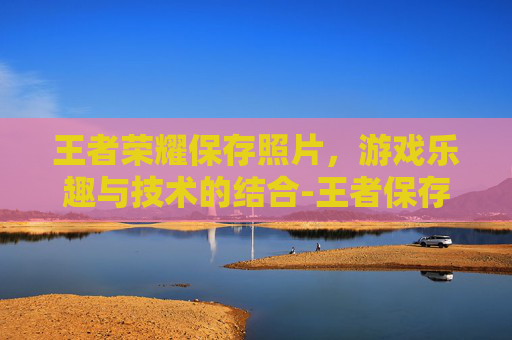 王者荣耀保存照片，游戏乐趣与技术的结合-王者保存图片在哪里