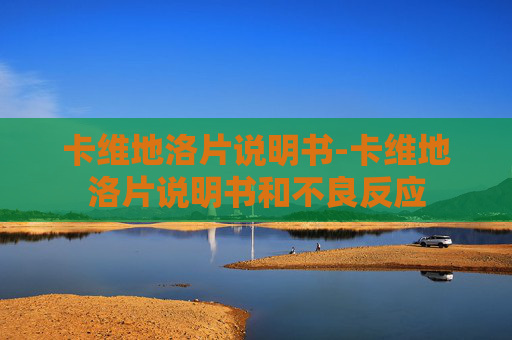 卡维地洛片说明书-卡维地洛片说明书和不良反应