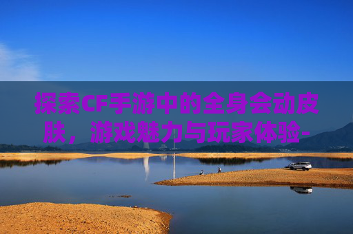 探索CF手游中的全身会动皮肤，游戏魅力与玩家体验-cf手游皮肤大全