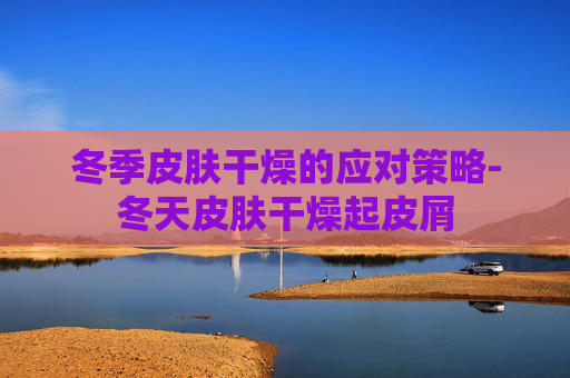冬季皮肤干燥的应对策略-冬天皮肤干燥起皮屑
