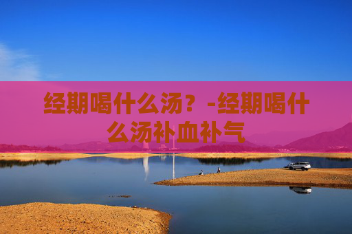 经期喝什么汤？-经期喝什么汤补血补气