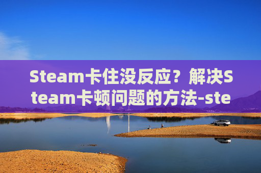 Steam卡住没反应？解决Steam卡顿问题的方法-steam卡屏怎么解决