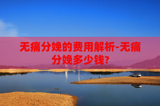 无痛分娩的费用解析-无痛分娩多少钱?