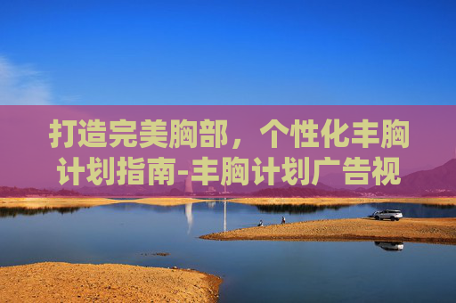 打造完美胸部，个性化丰胸计划指南-丰胸计划广告视频大全
