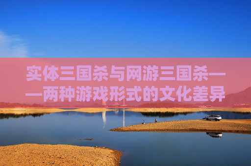 实体三国杀与网游三国杀——两种游戏形式的文化差异与融合-实体三国杀和网游三国杀的区别