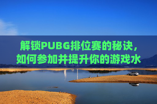 解锁PUBG排位赛的秘诀，如何参加并提升你的游戏水平-pubg怎么参加比赛
