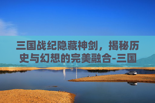 三国战纪隐藏神剑，揭秘历史与幻想的完美融合-三国战纪隐藏神剑怎么获得