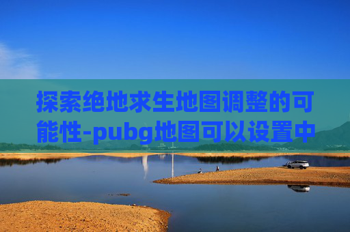 探索绝地求生地图调整的可能性-pubg地图可以设置中文吗