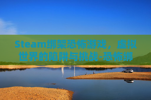 Steam绑架恐怖游戏，虚拟世界的陷阱与挑战-恐怖绑架游戏视频