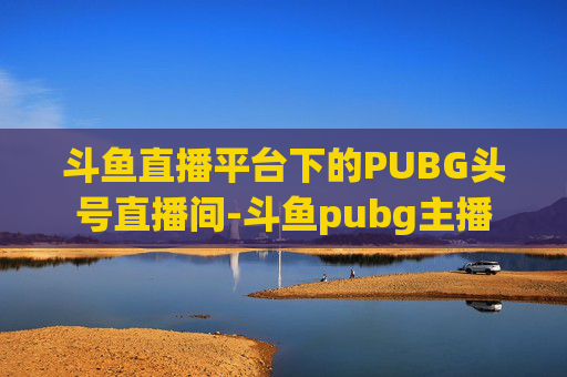 斗鱼直播平台下的PUBG头号直播间-斗鱼pubg主播