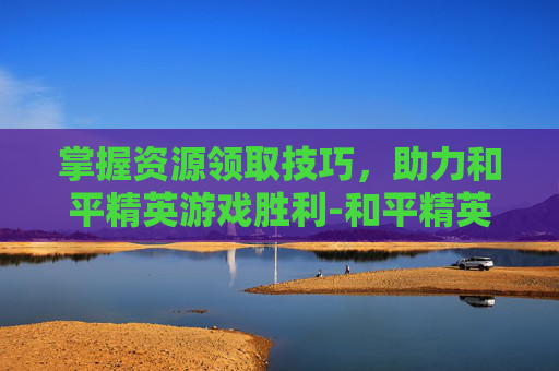 掌握资源领取技巧，助力和平精英游戏胜利-和平精英资源包怎么获取