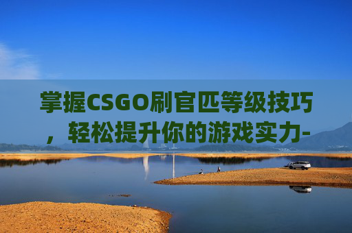 掌握CSGO刷官匹等级技巧，轻松提升你的游戏实力-csgo官匹怎么刷经验最快