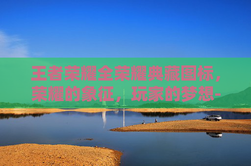 王者荣耀全荣耀典藏图标，荣耀的象征，玩家的梦想-王者荣耀全荣耀典藏图标是什么