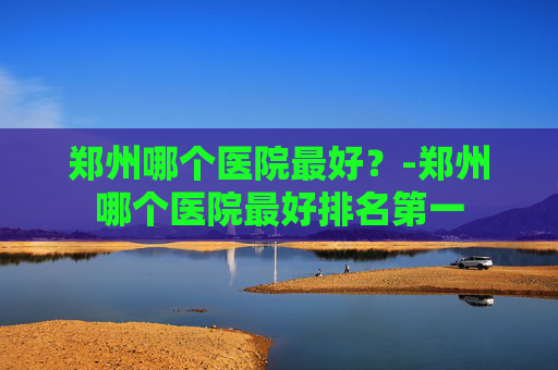 郑州哪个医院最好？-郑州哪个医院最好排名第一