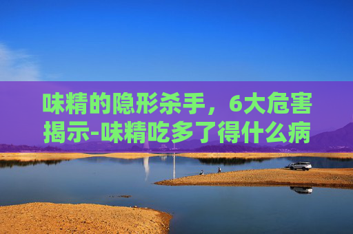 味精的隐形杀手，6大危害揭示-味精吃多了得什么病