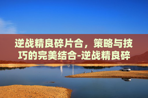 逆战精良碎片合，策略与技巧的完美结合-逆战精良碎片合成公式