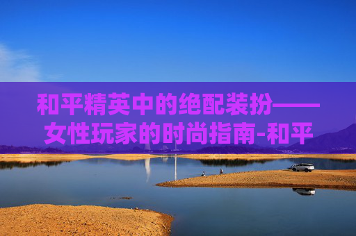 和平精英中的绝配装扮——女性玩家的时尚指南-和平精英女的绝配装扮图片