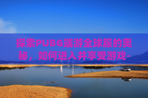 探索PUBG端游全球服的奥秘，如何进入并享受游戏-pubgm全球服怎么下载