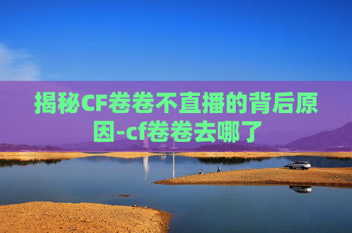 揭秘CF卷卷不直播的背后原因-cf卷卷去哪了