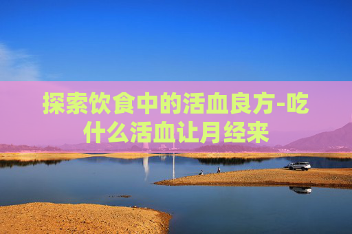 探索饮食中的活血良方-吃什么活血让月经来