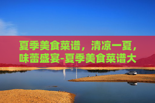 夏季美食菜谱，清凉一夏，味蕾盛宴-夏季美食菜谱大全