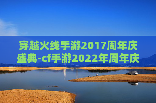 穿越火线手游2017周年庆盛典-cf手游2022年周年庆