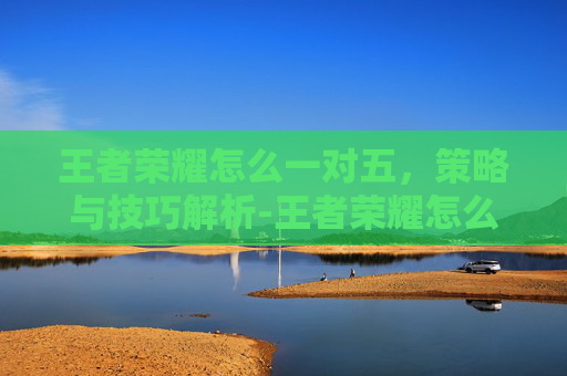 王者荣耀怎么一对五，策略与技巧解析-王者荣耀怎么一打五人机