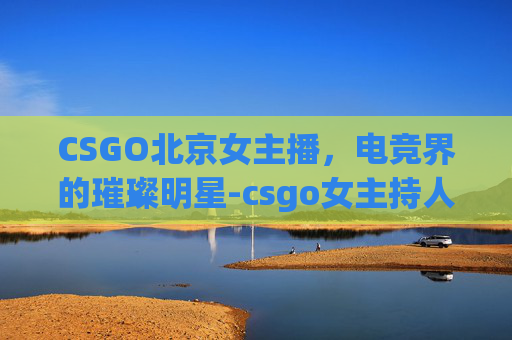 CSGO北京女主播，电竞界的璀璨明星-csgo女主持人