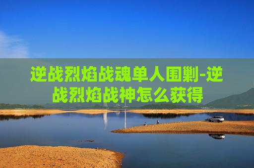 逆战烈焰战魂单人围剿-逆战烈焰战神怎么获得