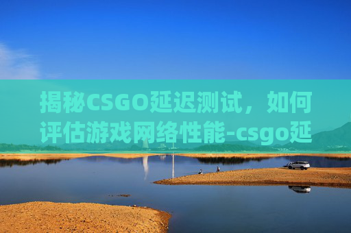 揭秘CSGO延迟测试，如何评估游戏网络性能-csgo延迟是什么意思