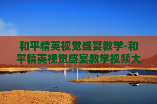 和平精英视觉盛宴教学-和平精英视觉盛宴教学视频大全