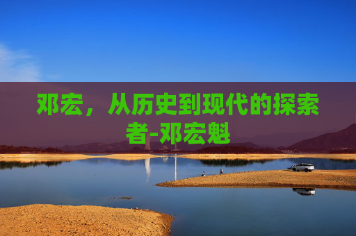 邓宏，从历史到现代的探索者-邓宏魁