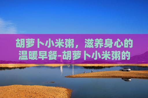 胡萝卜小米粥，滋养身心的温暖早餐-胡萝卜小米粥的功效