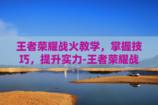王者荣耀战火教学，掌握技巧，提升实力-王者荣耀战术