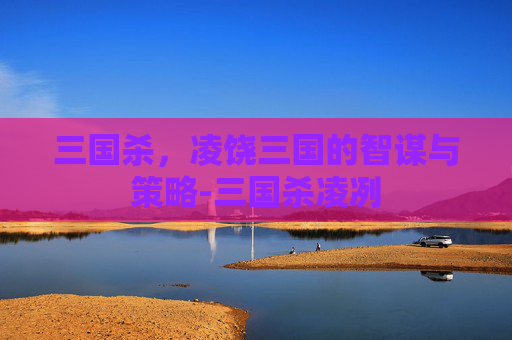 三国杀，凌饶三国的智谋与策略-三国杀凌冽
