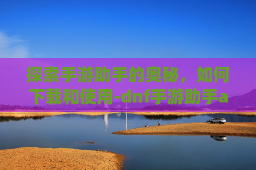 探索手游助手的奥秘，如何下载和使用-dnf手游助手app下载