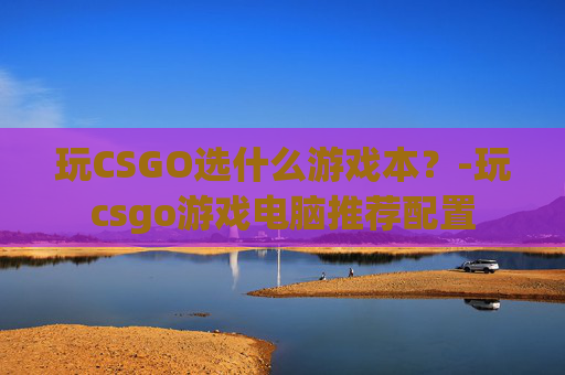 玩CSGO选什么游戏本？-玩csgo游戏电脑推荐配置