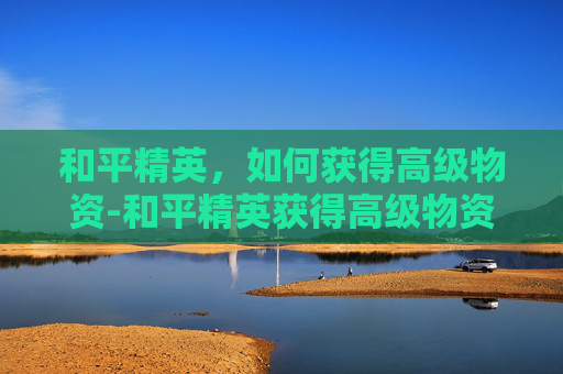 和平精英，如何获得高级物资-和平精英获得高级物资有什么用