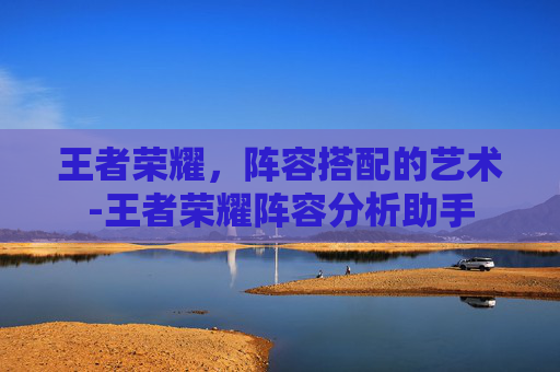 王者荣耀，阵容搭配的艺术-王者荣耀阵容分析助手