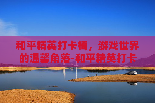 和平精英打卡椅，游戏世界的温馨角落-和平精英打卡视频