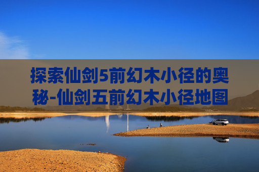 探索仙剑5前幻木小径的奥秘-仙剑五前幻木小径地图在哪儿