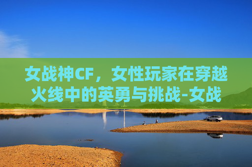女战神CF，女性玩家在穿越火线中的英勇与挑战-女战神cos